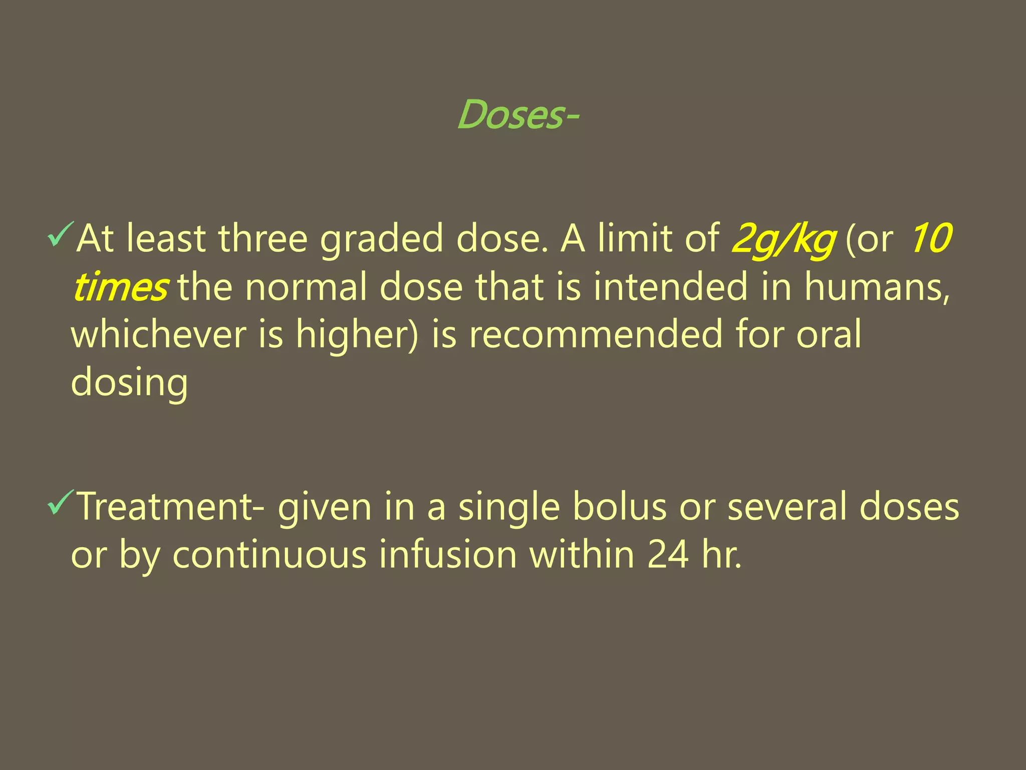 Doses-
At least three graded dose. A limit of 2g/kg (or 10
times the normal dose that is intended in humans,
whichever is higher) is recommended for oral
dosing
Treatment- given in a single bolus or several doses
or by continuous infusion within 24 hr.
 