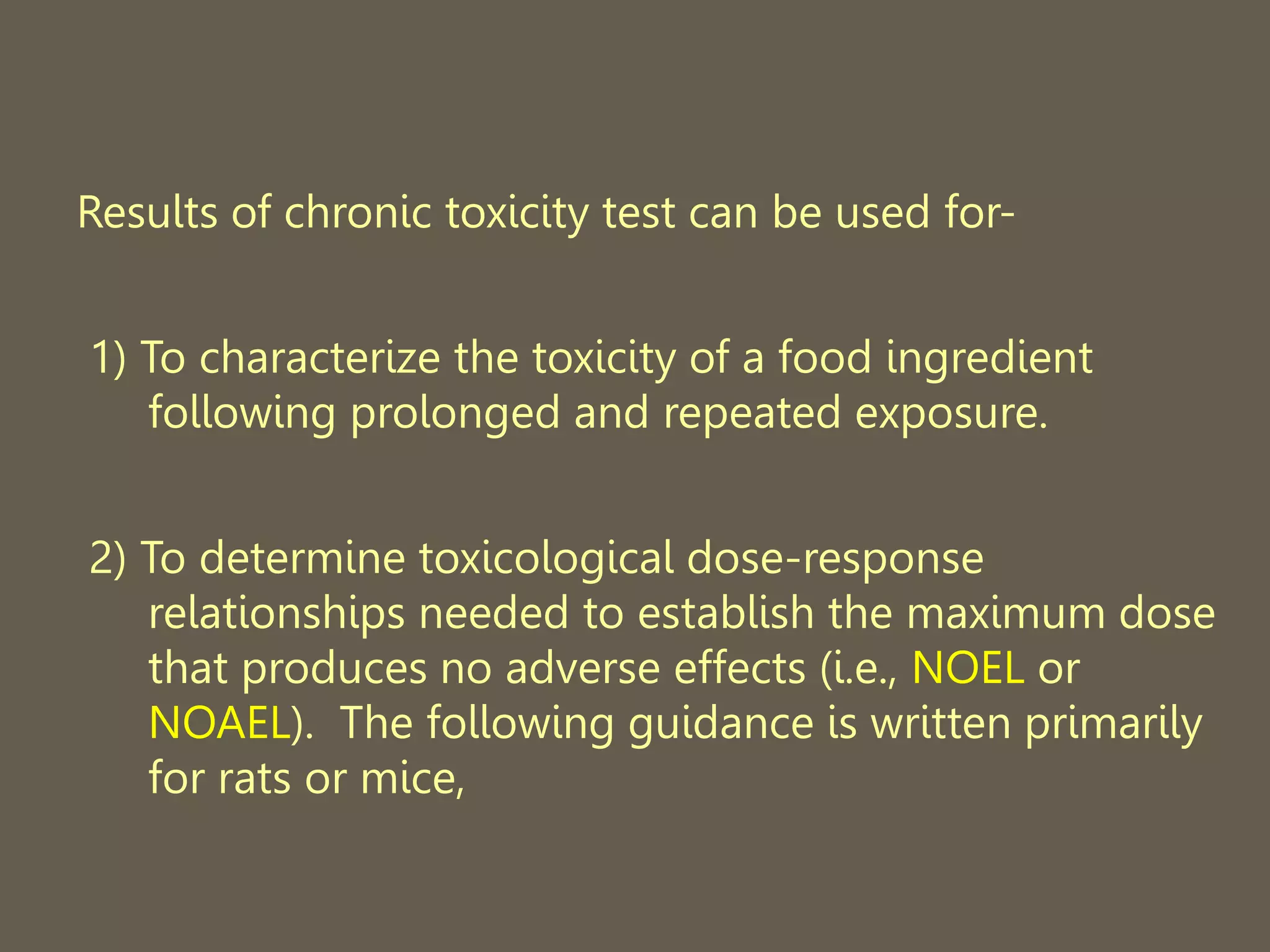 Results of chronic toxicity test can be used for-
1) To characterize the toxicity of a food ingredient
following prolonged and repeated exposure.
2) To determine toxicological dose-response
relationships needed to establish the maximum dose
that produces no adverse effects (i.e., NOEL or
NOAEL). The following guidance is written primarily
for rats or mice,
 