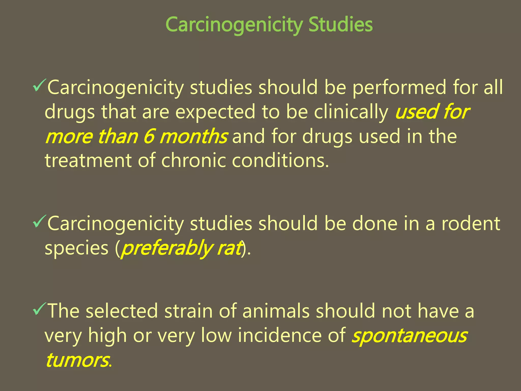 Carcinogenicity Studies
Carcinogenicity studies should be performed for all
drugs that are expected to be clinically used for
more than 6 months and for drugs used in the
treatment of chronic conditions.
Carcinogenicity studies should be done in a rodent
species (preferably rat).
The selected strain of animals should not have a
very high or very low incidence of spontaneous
tumors.
 