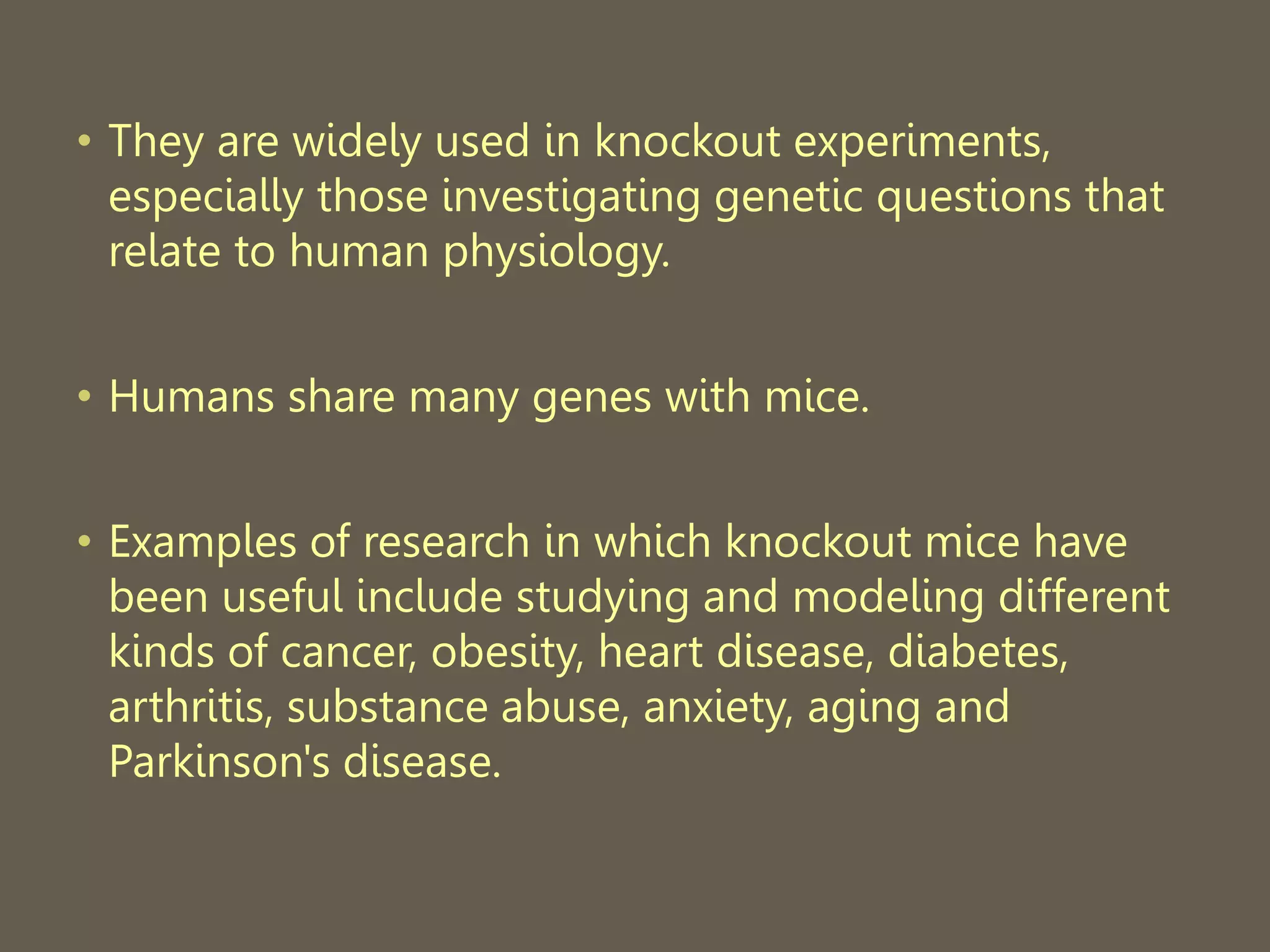 • They are widely used in knockout experiments,
especially those investigating genetic questions that
relate to human physiology.
• Humans share many genes with mice.
• Examples of research in which knockout mice have
been useful include studying and modeling different
kinds of cancer, obesity, heart disease, diabetes,
arthritis, substance abuse, anxiety, aging and
Parkinson's disease.
 