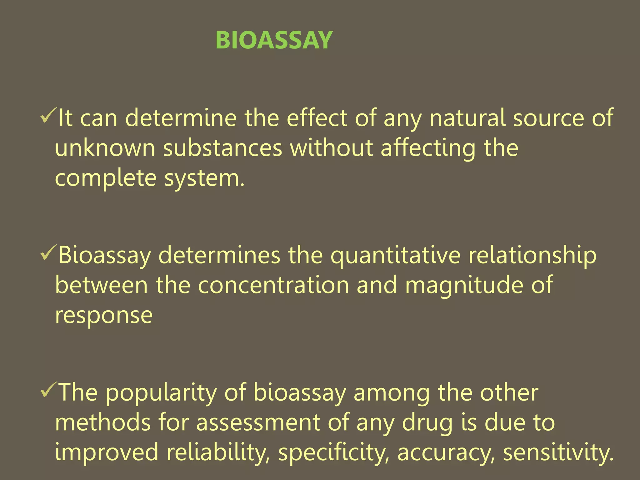 BIOASSAY
It can determine the effect of any natural source of
unknown substances without affecting the
complete system.
Bioassay determines the quantitative relationship
between the concentration and magnitude of
response
The popularity of bioassay among the other
methods for assessment of any drug is due to
improved reliability, specificity, accuracy, sensitivity.
 