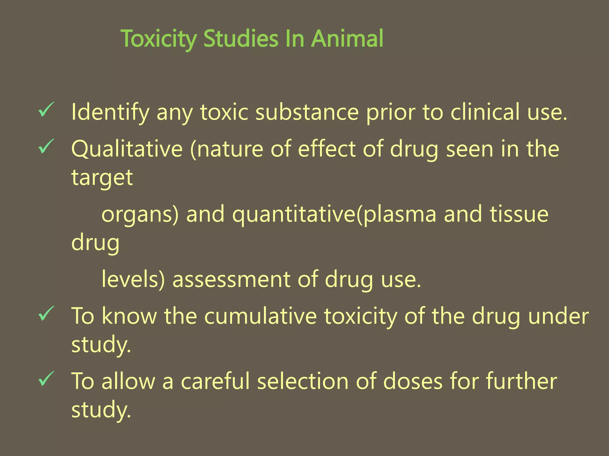 Toxicity Studies In Animal
 Identify any toxic substance prior to clinical use.
 Qualitative (nature of effect of drug seen in the
target
organs) and quantitative(plasma and tissue
drug
levels) assessment of drug use.
 To know the cumulative toxicity of the drug under
study.
 To allow a careful selection of doses for further
study.
 