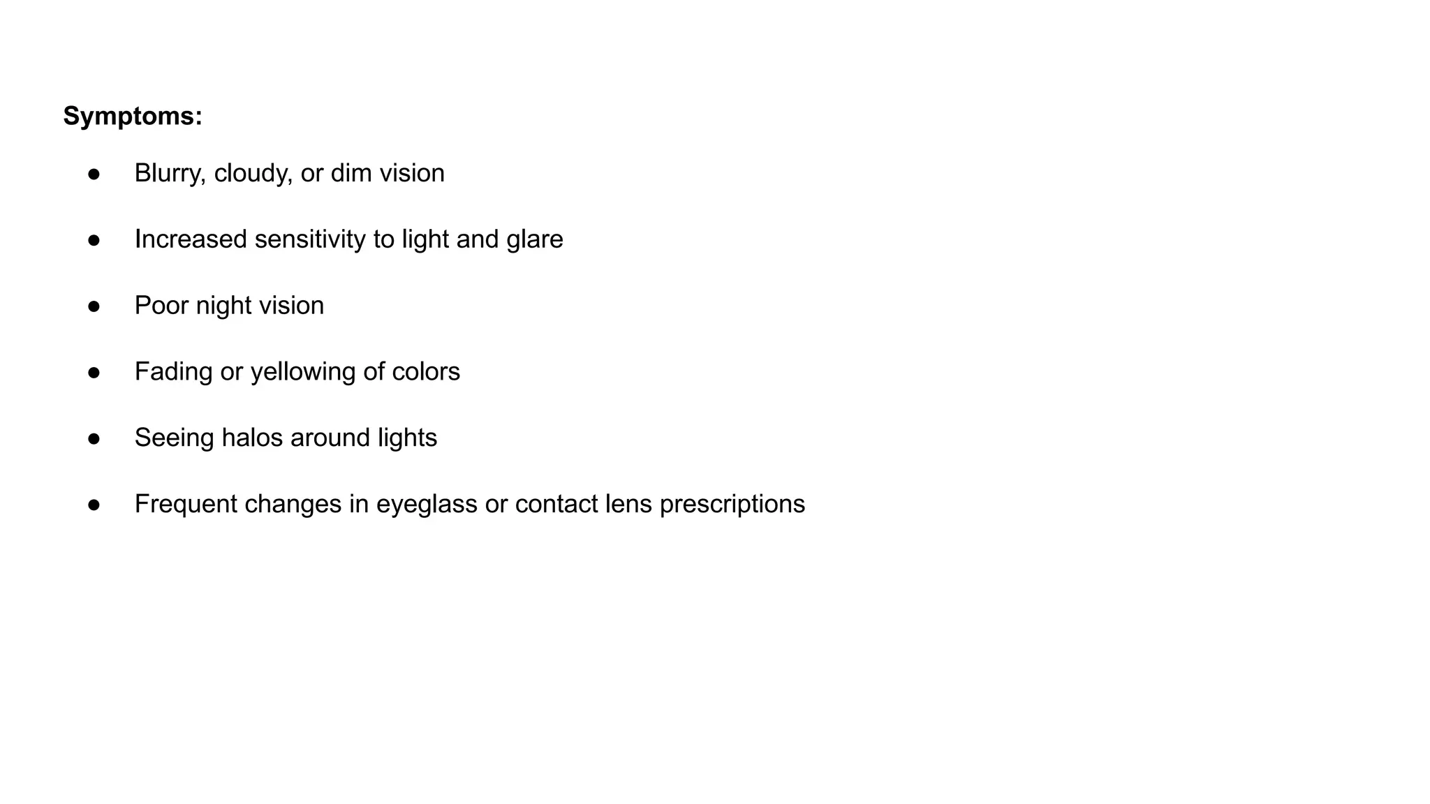 Symptoms:
● Blurry, cloudy, or dim vision
● Increased sensitivity to light and glare
● Poor night vision
● Fading or yellowing of colors
● Seeing halos around lights
● Frequent changes in eyeglass or contact lens prescriptions
 