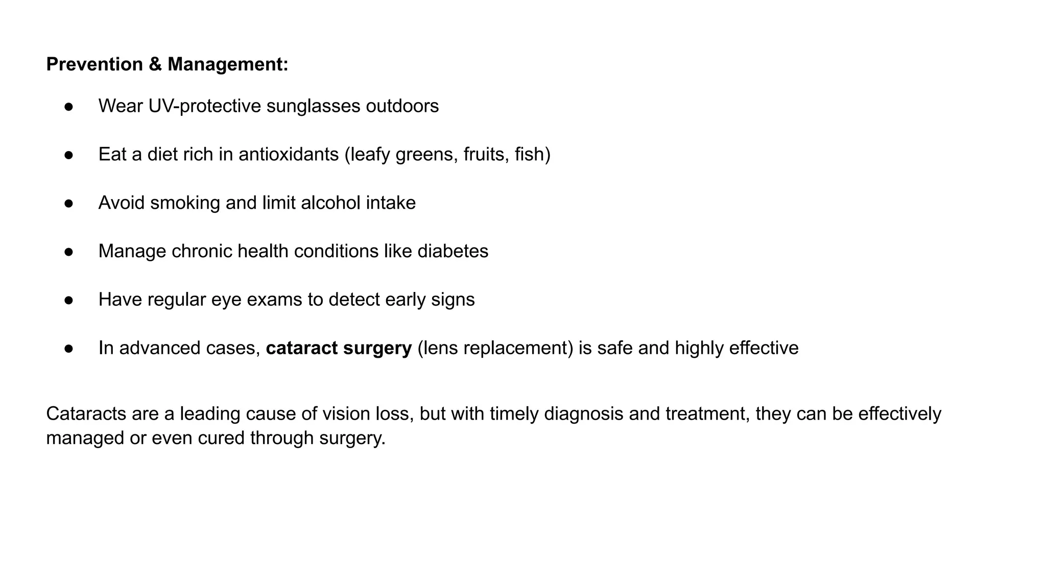 Prevention & Management:
● Wear UV-protective sunglasses outdoors
● Eat a diet rich in antioxidants (leafy greens, fruits, fish)
● Avoid smoking and limit alcohol intake
● Manage chronic health conditions like diabetes
● Have regular eye exams to detect early signs
● In advanced cases, cataract surgery (lens replacement) is safe and highly effective
Cataracts are a leading cause of vision loss, but with timely diagnosis and treatment, they can be effectively
managed or even cured through surgery.
 
