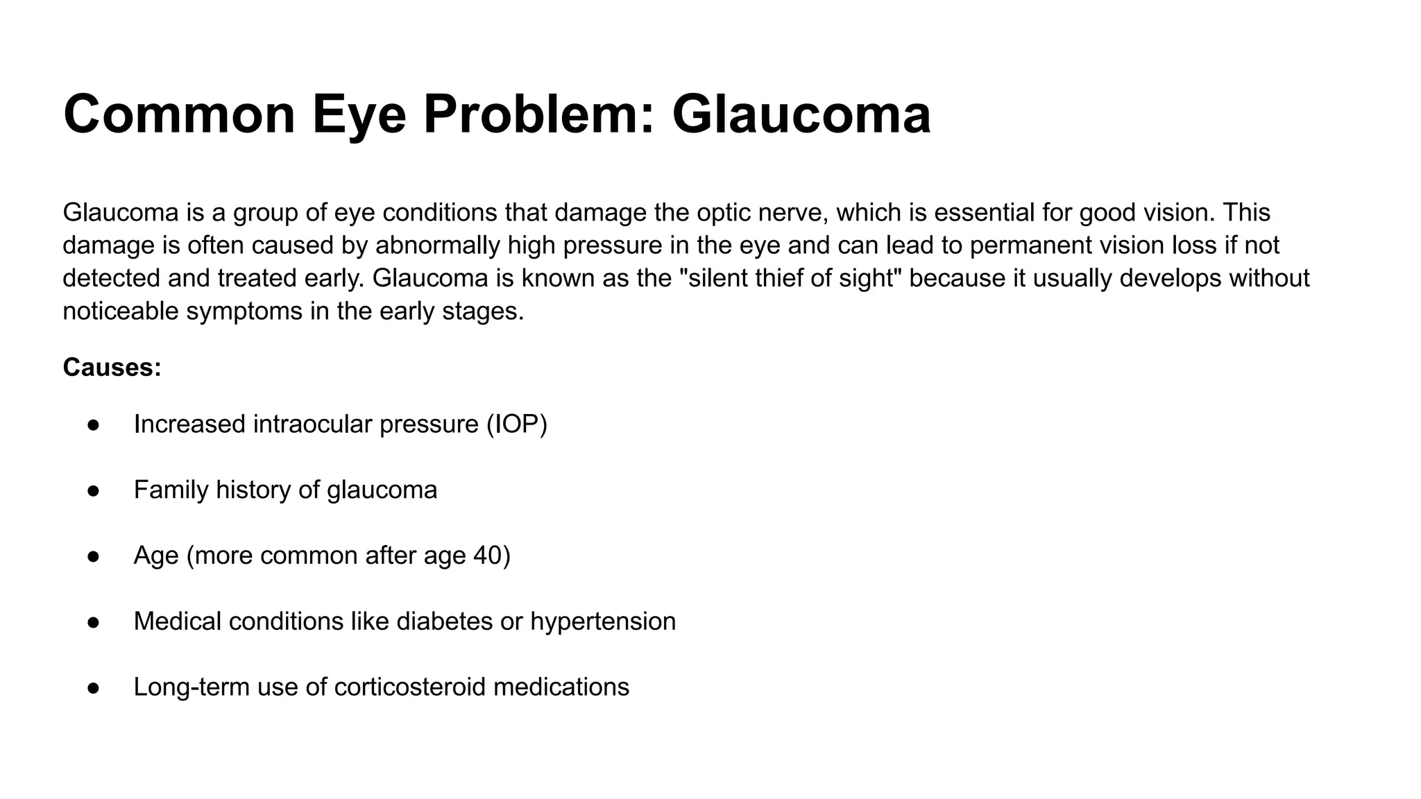 Common Eye Problem: Glaucoma
Glaucoma is a group of eye conditions that damage the optic nerve, which is essential for good vision. This
damage is often caused by abnormally high pressure in the eye and can lead to permanent vision loss if not
detected and treated early. Glaucoma is known as the "silent thief of sight" because it usually develops without
noticeable symptoms in the early stages.
Causes:
● Increased intraocular pressure (IOP)
● Family history of glaucoma
● Age (more common after age 40)
● Medical conditions like diabetes or hypertension
● Long-term use of corticosteroid medications
 