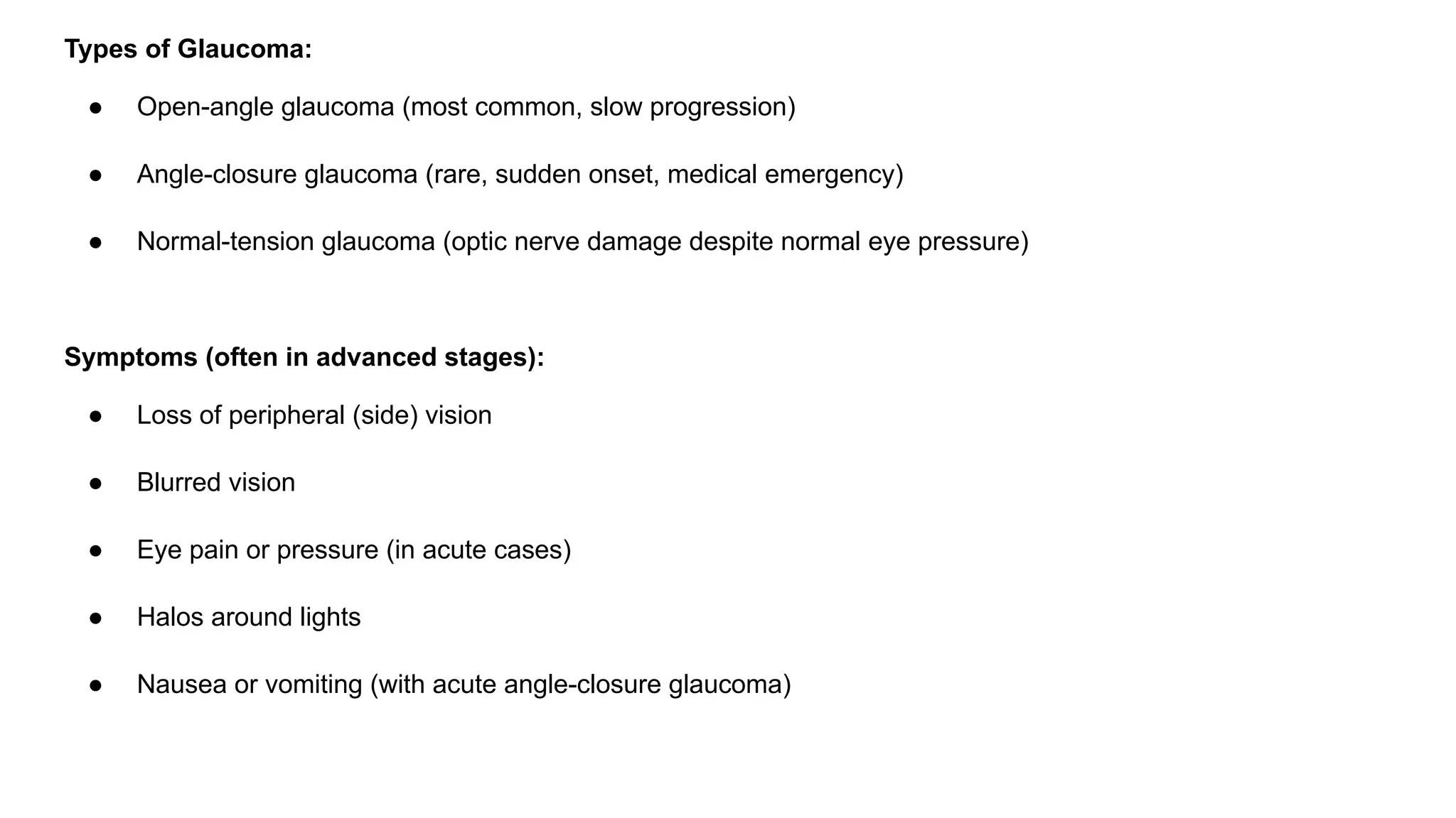 Types of Glaucoma:
● Open-angle glaucoma (most common, slow progression)
● Angle-closure glaucoma (rare, sudden onset, medical emergency)
● Normal-tension glaucoma (optic nerve damage despite normal eye pressure)
Symptoms (often in advanced stages):
● Loss of peripheral (side) vision
● Blurred vision
● Eye pain or pressure (in acute cases)
● Halos around lights
● Nausea or vomiting (with acute angle-closure glaucoma)
 