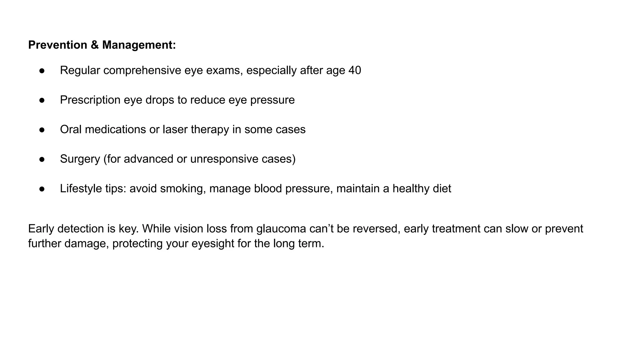 Prevention & Management:
● Regular comprehensive eye exams, especially after age 40
● Prescription eye drops to reduce eye pressure
● Oral medications or laser therapy in some cases
● Surgery (for advanced or unresponsive cases)
● Lifestyle tips: avoid smoking, manage blood pressure, maintain a healthy diet
Early detection is key. While vision loss from glaucoma can’t be reversed, early treatment can slow or prevent
further damage, protecting your eyesight for the long term.
 