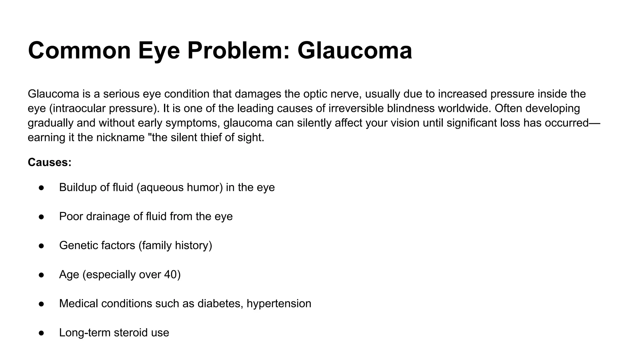 Common Eye Problem: Glaucoma
Glaucoma is a serious eye condition that damages the optic nerve, usually due to increased pressure inside the
eye (intraocular pressure). It is one of the leading causes of irreversible blindness worldwide. Often developing
gradually and without early symptoms, glaucoma can silently affect your vision until significant loss has occurred—
earning it the nickname "the silent thief of sight.
Causes:
● Buildup of fluid (aqueous humor) in the eye
● Poor drainage of fluid from the eye
● Genetic factors (family history)
● Age (especially over 40)
● Medical conditions such as diabetes, hypertension
● Long-term steroid use
 