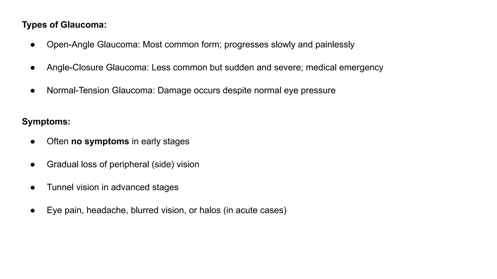 Types of Glaucoma:
● Open-Angle Glaucoma: Most common form; progresses slowly and painlessly
● Angle-Closure Glaucoma: Less common but sudden and severe; medical emergency
● Normal-Tension Glaucoma: Damage occurs despite normal eye pressure
Symptoms:
● Often no symptoms in early stages
● Gradual loss of peripheral (side) vision
● Tunnel vision in advanced stages
● Eye pain, headache, blurred vision, or halos (in acute cases)
 