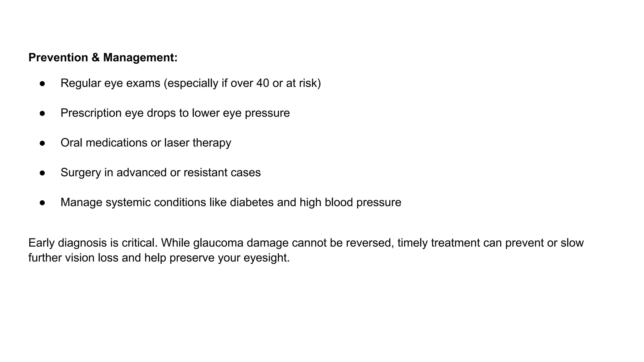 Prevention & Management:
● Regular eye exams (especially if over 40 or at risk)
● Prescription eye drops to lower eye pressure
● Oral medications or laser therapy
● Surgery in advanced or resistant cases
● Manage systemic conditions like diabetes and high blood pressure
Early diagnosis is critical. While glaucoma damage cannot be reversed, timely treatment can prevent or slow
further vision loss and help preserve your eyesight.
 