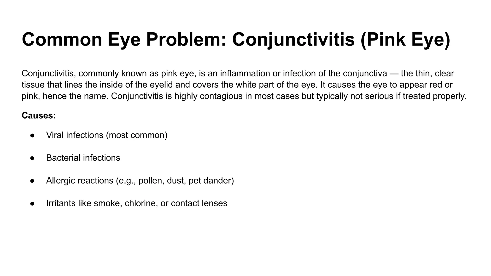 Common Eye Problem: Conjunctivitis (Pink Eye)
Conjunctivitis, commonly known as pink eye, is an inflammation or infection of the conjunctiva — the thin, clear
tissue that lines the inside of the eyelid and covers the white part of the eye. It causes the eye to appear red or
pink, hence the name. Conjunctivitis is highly contagious in most cases but typically not serious if treated properly.
Causes:
● Viral infections (most common)
● Bacterial infections
● Allergic reactions (e.g., pollen, dust, pet dander)
● Irritants like smoke, chlorine, or contact lenses
 
