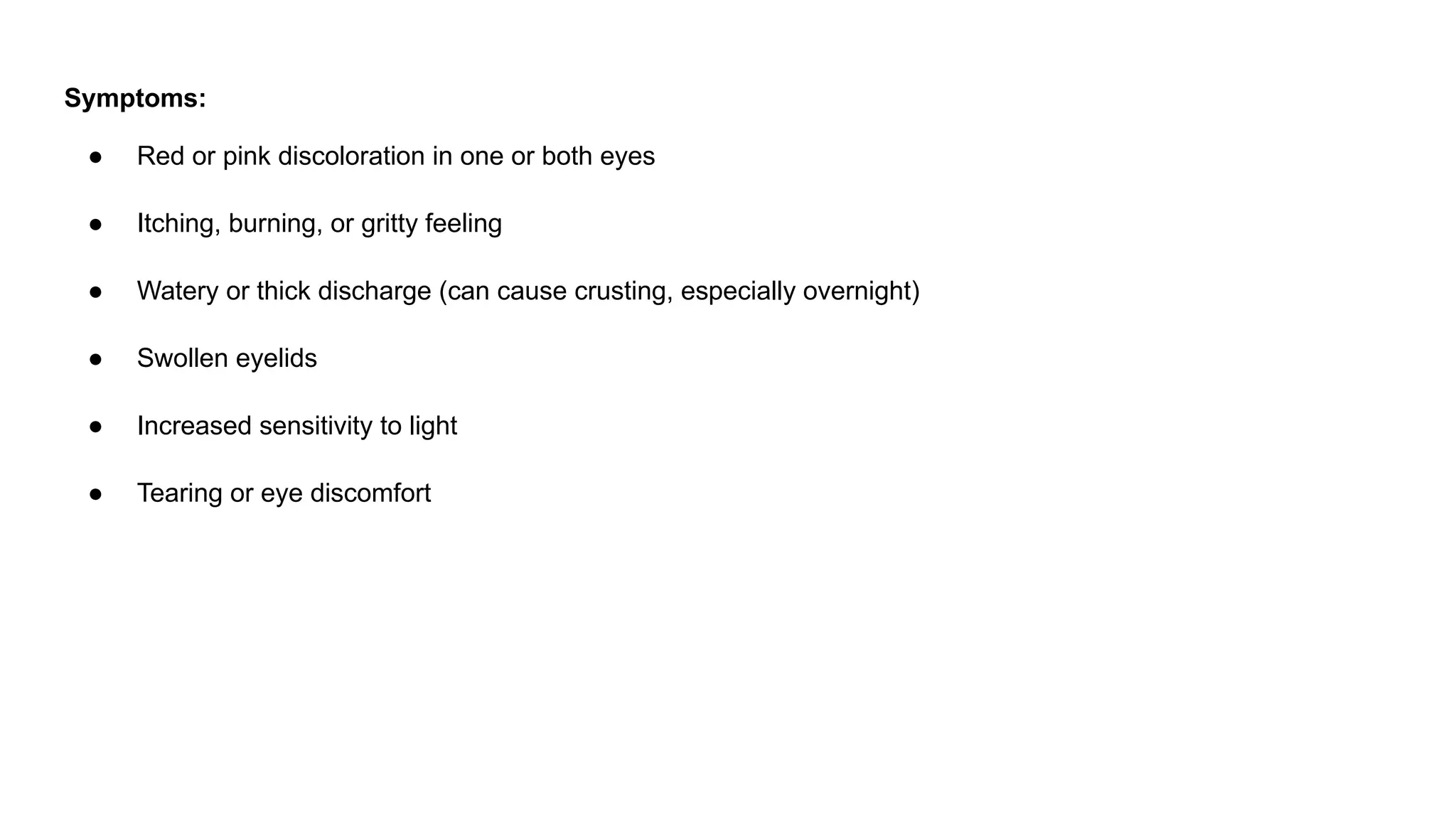 Symptoms:
● Red or pink discoloration in one or both eyes
● Itching, burning, or gritty feeling
● Watery or thick discharge (can cause crusting, especially overnight)
● Swollen eyelids
● Increased sensitivity to light
● Tearing or eye discomfort
 