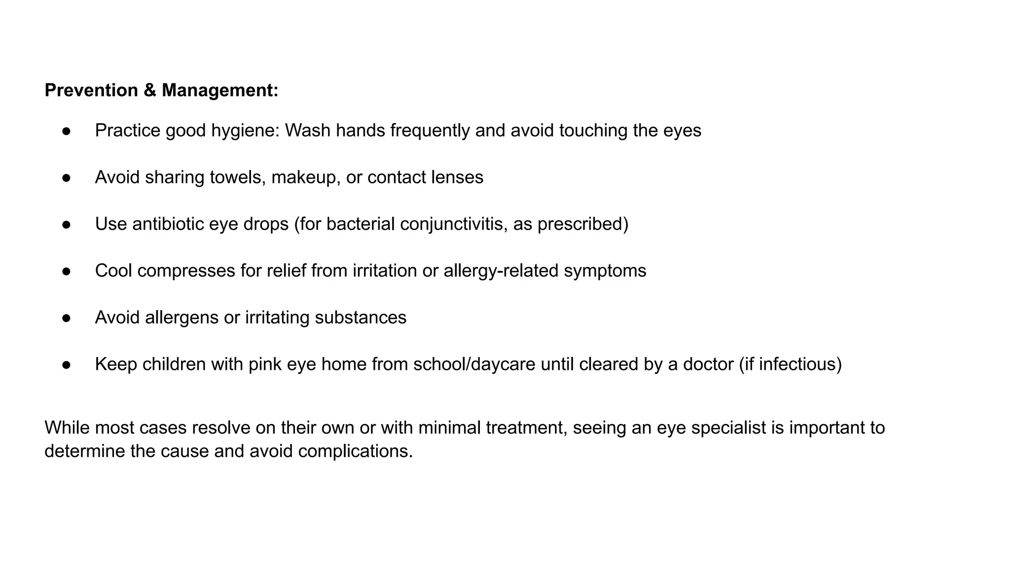 Prevention & Management:
● Practice good hygiene: Wash hands frequently and avoid touching the eyes
● Avoid sharing towels, makeup, or contact lenses
● Use antibiotic eye drops (for bacterial conjunctivitis, as prescribed)
● Cool compresses for relief from irritation or allergy-related symptoms
● Avoid allergens or irritating substances
● Keep children with pink eye home from school/daycare until cleared by a doctor (if infectious)
While most cases resolve on their own or with minimal treatment, seeing an eye specialist is important to
determine the cause and avoid complications.
 