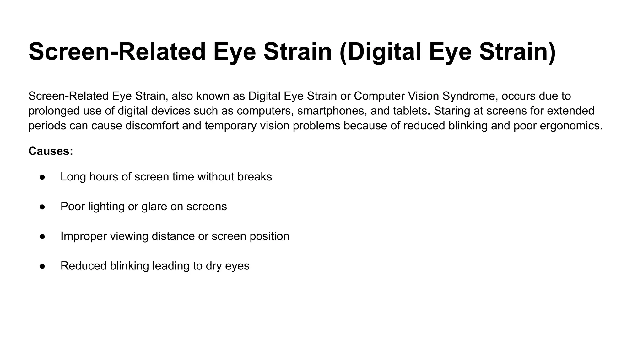 Screen-Related Eye Strain (Digital Eye Strain)
Screen-Related Eye Strain, also known as Digital Eye Strain or Computer Vision Syndrome, occurs due to
prolonged use of digital devices such as computers, smartphones, and tablets. Staring at screens for extended
periods can cause discomfort and temporary vision problems because of reduced blinking and poor ergonomics.
Causes:
● Long hours of screen time without breaks
● Poor lighting or glare on screens
● Improper viewing distance or screen position
● Reduced blinking leading to dry eyes
 