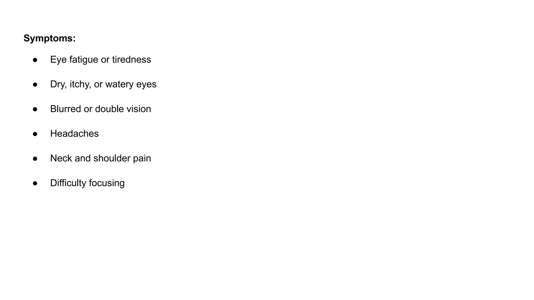 Symptoms:
● Eye fatigue or tiredness
● Dry, itchy, or watery eyes
● Blurred or double vision
● Headaches
● Neck and shoulder pain
● Difficulty focusing
 