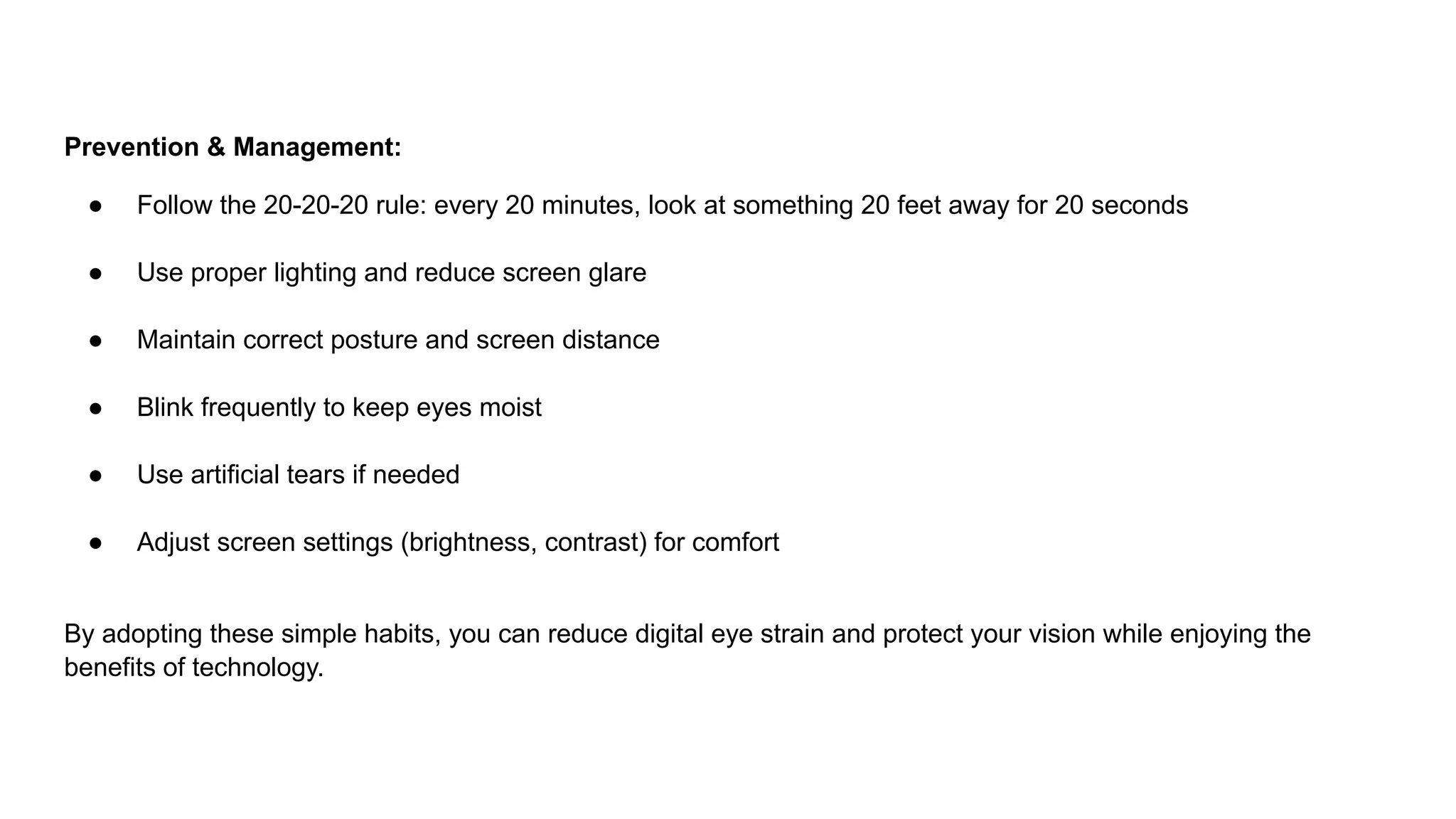 Prevention & Management:
● Follow the 20-20-20 rule: every 20 minutes, look at something 20 feet away for 20 seconds
● Use proper lighting and reduce screen glare
● Maintain correct posture and screen distance
● Blink frequently to keep eyes moist
● Use artificial tears if needed
● Adjust screen settings (brightness, contrast) for comfort
By adopting these simple habits, you can reduce digital eye strain and protect your vision while enjoying the
benefits of technology.
 