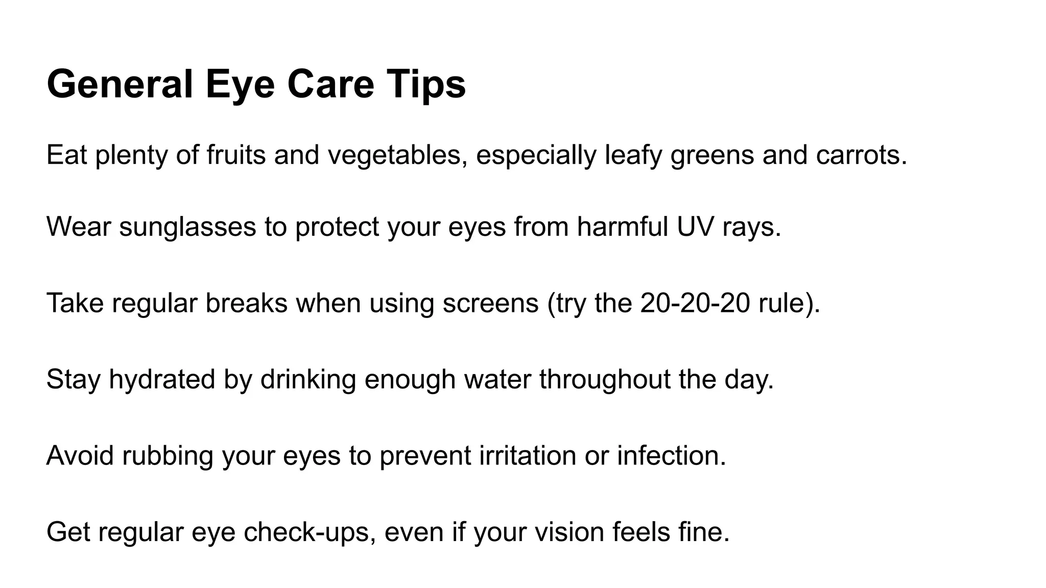 General Eye Care Tips
Eat plenty of fruits and vegetables, especially leafy greens and carrots.
Wear sunglasses to protect your eyes from harmful UV rays.
Take regular breaks when using screens (try the 20-20-20 rule).
Stay hydrated by drinking enough water throughout the day.
Avoid rubbing your eyes to prevent irritation or infection.
Get regular eye check-ups, even if your vision feels fine.
 