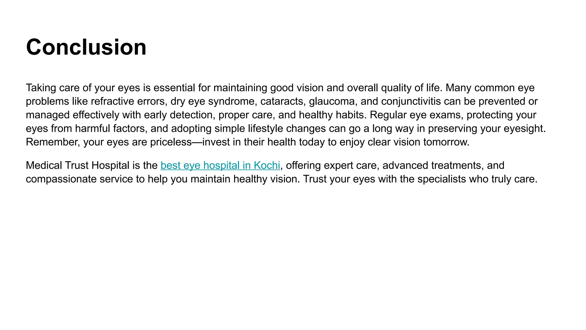 Conclusion
Taking care of your eyes is essential for maintaining good vision and overall quality of life. Many common eye
problems like refractive errors, dry eye syndrome, cataracts, glaucoma, and conjunctivitis can be prevented or
managed effectively with early detection, proper care, and healthy habits. Regular eye exams, protecting your
eyes from harmful factors, and adopting simple lifestyle changes can go a long way in preserving your eyesight.
Remember, your eyes are priceless—invest in their health today to enjoy clear vision tomorrow.
Medical Trust Hospital is the best eye hospital in Kochi, offering expert care, advanced treatments, and
compassionate service to help you maintain healthy vision. Trust your eyes with the specialists who truly care.
 