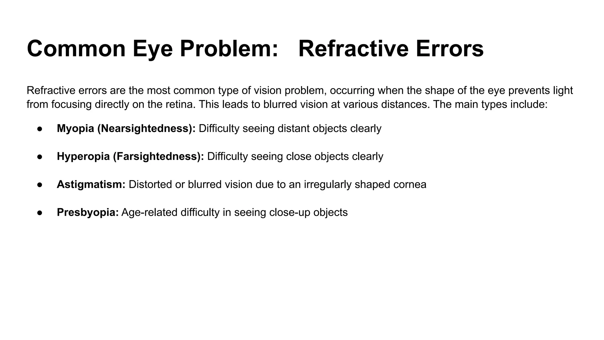 Common Eye Problem: Refractive Errors
Refractive errors are the most common type of vision problem, occurring when the shape of the eye prevents light
from focusing directly on the retina. This leads to blurred vision at various distances. The main types include:
● Myopia (Nearsightedness): Difficulty seeing distant objects clearly
● Hyperopia (Farsightedness): Difficulty seeing close objects clearly
● Astigmatism: Distorted or blurred vision due to an irregularly shaped cornea
● Presbyopia: Age-related difficulty in seeing close-up objects
 