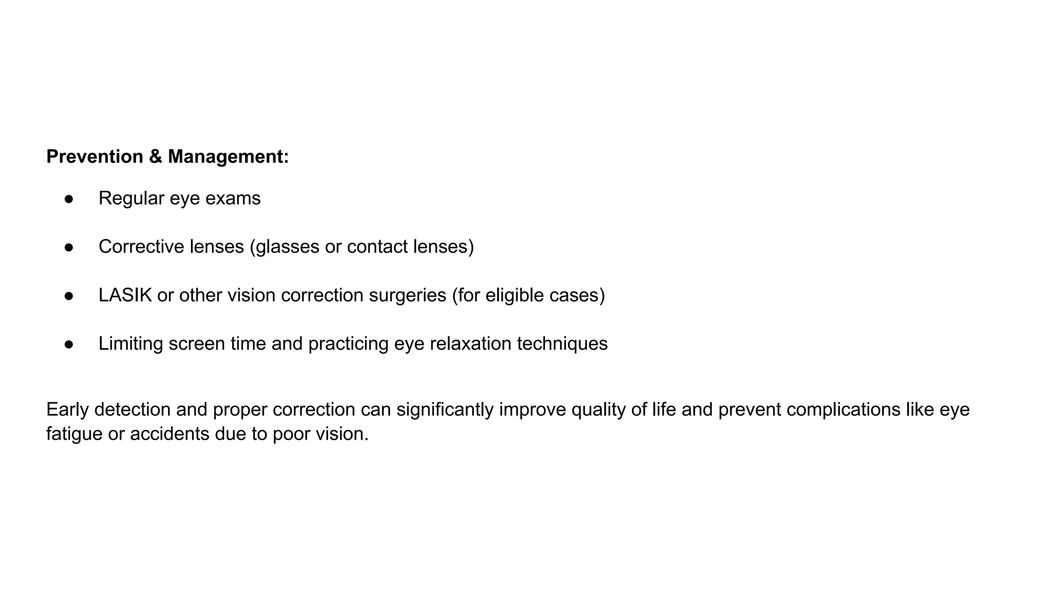 Prevention & Management:
● Regular eye exams
● Corrective lenses (glasses or contact lenses)
● LASIK or other vision correction surgeries (for eligible cases)
● Limiting screen time and practicing eye relaxation techniques
Early detection and proper correction can significantly improve quality of life and prevent complications like eye
fatigue or accidents due to poor vision.
 
