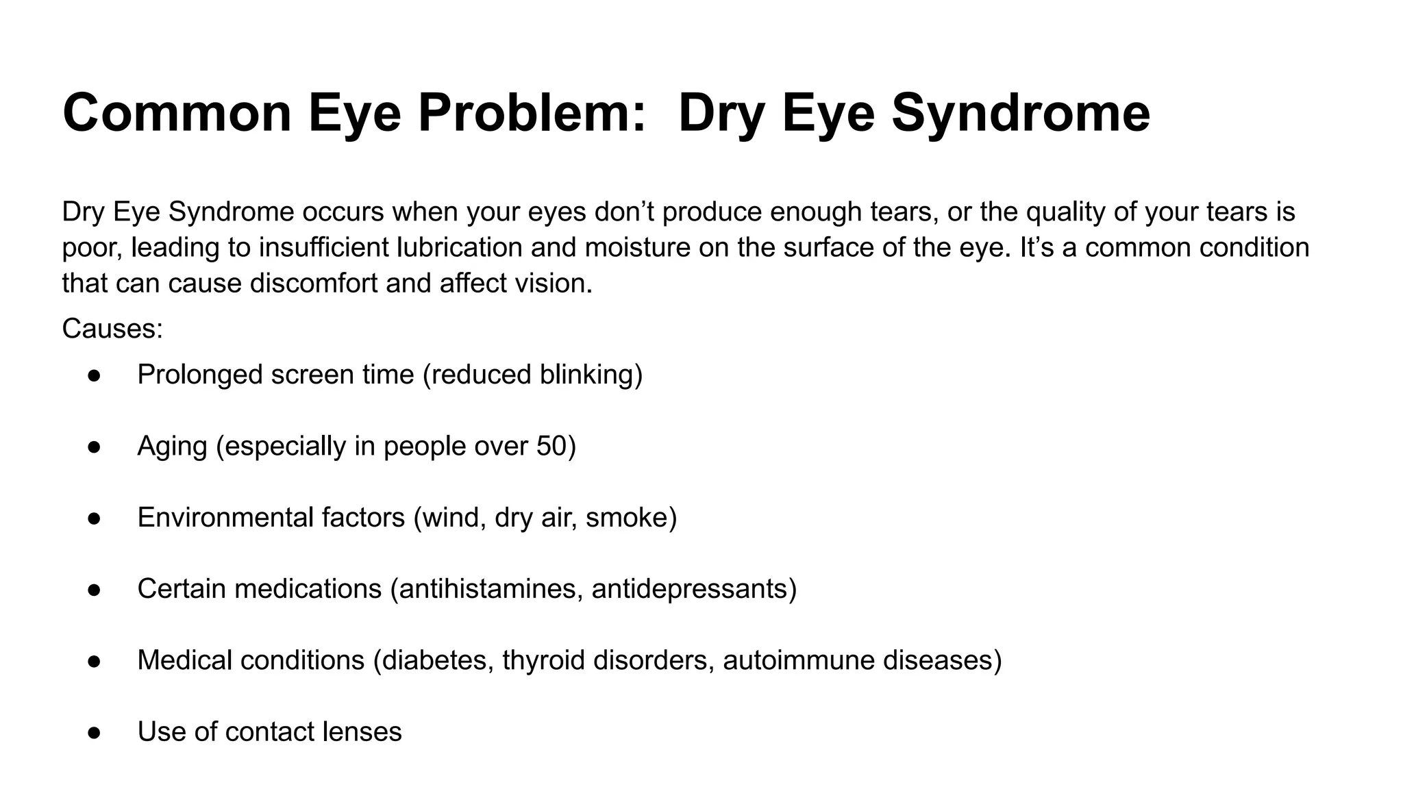 Common Eye Problem: Dry Eye Syndrome
Dry Eye Syndrome occurs when your eyes don’t produce enough tears, or the quality of your tears is
poor, leading to insufficient lubrication and moisture on the surface of the eye. It’s a common condition
that can cause discomfort and affect vision.
Causes:
● Prolonged screen time (reduced blinking)
● Aging (especially in people over 50)
● Environmental factors (wind, dry air, smoke)
● Certain medications (antihistamines, antidepressants)
● Medical conditions (diabetes, thyroid disorders, autoimmune diseases)
● Use of contact lenses
 