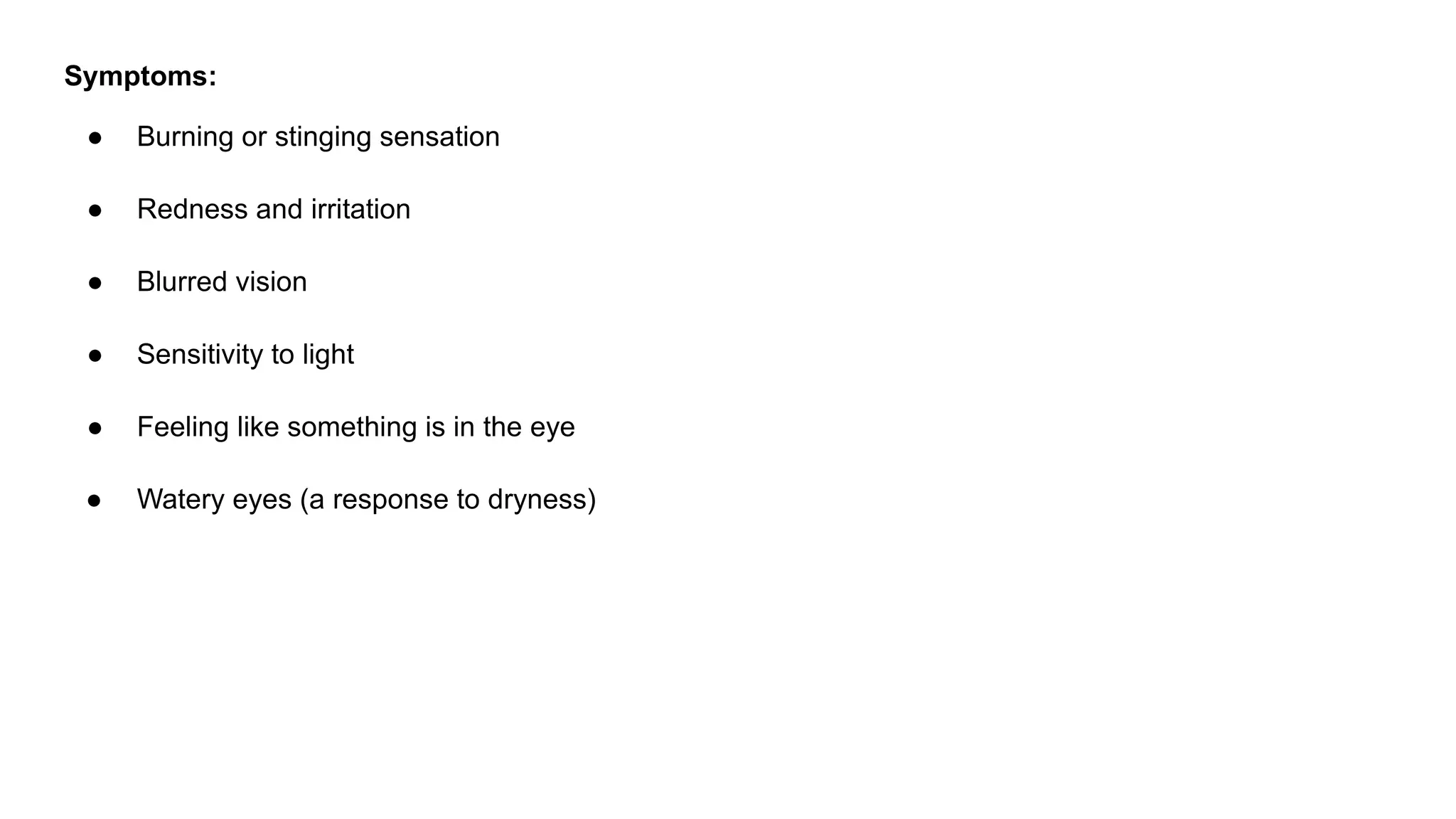 Symptoms:
● Burning or stinging sensation
● Redness and irritation
● Blurred vision
● Sensitivity to light
● Feeling like something is in the eye
● Watery eyes (a response to dryness)
 