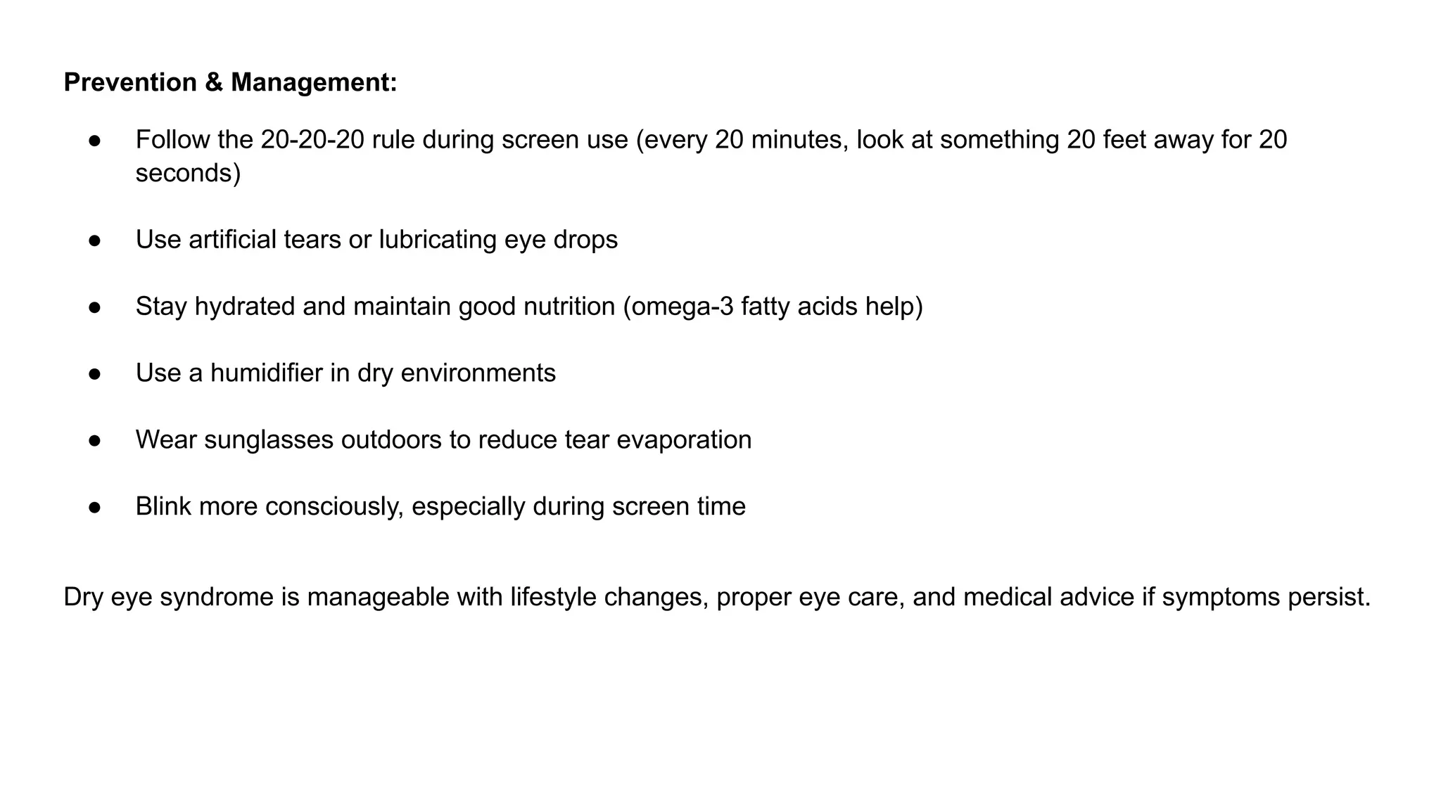 Prevention & Management:
● Follow the 20-20-20 rule during screen use (every 20 minutes, look at something 20 feet away for 20
seconds)
● Use artificial tears or lubricating eye drops
● Stay hydrated and maintain good nutrition (omega-3 fatty acids help)
● Use a humidifier in dry environments
● Wear sunglasses outdoors to reduce tear evaporation
● Blink more consciously, especially during screen time
Dry eye syndrome is manageable with lifestyle changes, proper eye care, and medical advice if symptoms persist.
 