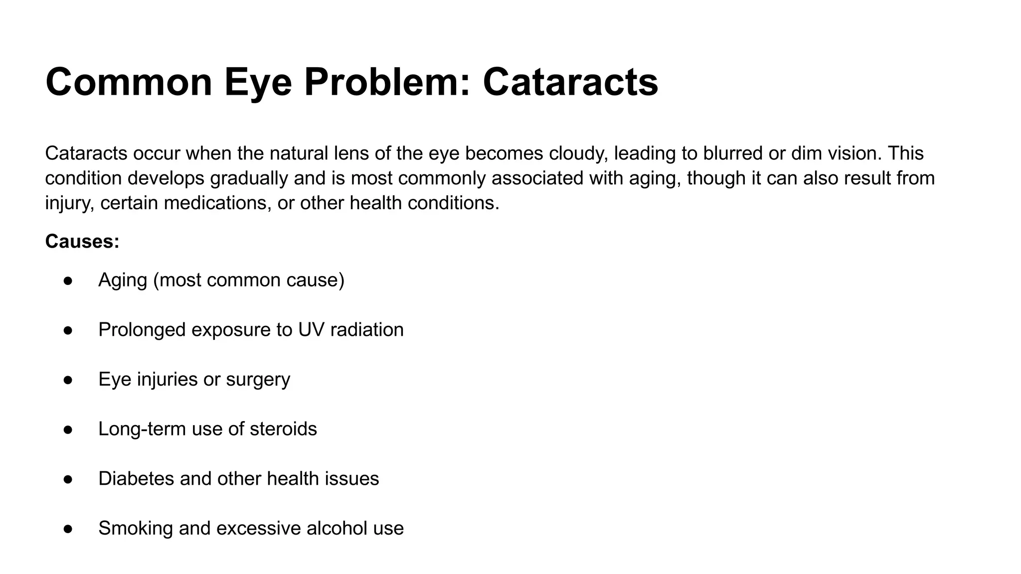 Common Eye Problem: Cataracts
Cataracts occur when the natural lens of the eye becomes cloudy, leading to blurred or dim vision. This
condition develops gradually and is most commonly associated with aging, though it can also result from
injury, certain medications, or other health conditions.
Causes:
● Aging (most common cause)
● Prolonged exposure to UV radiation
● Eye injuries or surgery
● Long-term use of steroids
● Diabetes and other health issues
● Smoking and excessive alcohol use
 