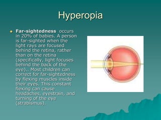 Hyperopia
 Far-sightedness occurs
in 20% of babies. A person
is far-sighted when the
light rays are focused
behind the retina, rather
than on the retina
(specifically, light focuses
behind the back of the
eye).. Most children can
correct for far-sightedness
by flexing muscles inside
their eyes. This constant
flexing can cause
headaches, eyestrain, and
turning of the eye
(strabismus).
 