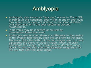 Amblyopia
 Amblyopia, also known as "lazy eye," occurs in 2% to 3%
of babies.In this condition, poor vision in one or both eyes
may result in the eyes not pointing in the same direction
(misalignment) or in the eyes becoming crossed
(strabismus).
 Amblyopia may be inherited or caused by
uncorrected.Refractive error.
 Amblyopia results when there is a difference in the quality
of the images recorded by each eye and sent to the brain.
The brain picks the better of the two images sent to it and
disregards the blurry or cloudy image. When the brain
disregards this image, the visual system develops more
slowly for the eye that sent the discarded image than for
the eye that sent the good image.
 