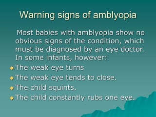 Warning signs of amblyopia
Most babies with amblyopia show no
obvious signs of the condition, which
must be diagnosed by an eye doctor.
In some infants, however:
 The weak eye turns
 The weak eye tends to close.
 The child squints.
 The child constantly rubs one eye.
 