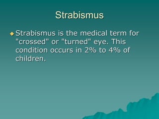 Strabismus
 Strabismus is the medical term for
"crossed" or "turned" eye. This
condition occurs in 2% to 4% of
children.
 