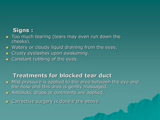 Signs :
 Too much tearing (tears may even run down the
cheeks).
 Watery or cloudy liquid draining from the eyes.
 Crusty eyelashes upon awakening.
 Constant rubbing of the eyes.
Treatments for blocked tear duct
 Mild pressure is applied to the area between the eye and
the nose and this area is gently massaged.
 Antibiotic drops or ointments are applied.
 Corrective surgery is done if the above
 