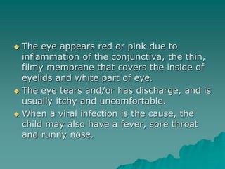  The eye appears red or pink due to
inflammation of the conjunctiva, the thin,
filmy membrane that covers the inside of
eyelids and white part of eye.
 The eye tears and/or has discharge, and is
usually itchy and uncomfortable.
 When a viral infection is the cause, the
child may also have a fever, sore throat
and runny nose.
 