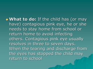  What to do: If the child has (or may
have) contagious pink eye, he or she
needs to stay home from school or
return home to avoid infecting
others. Contagious pink eye usually
resolves in three to seven days.
When the tearing and discharge from
the eyes has stopped the child may
return to school
 