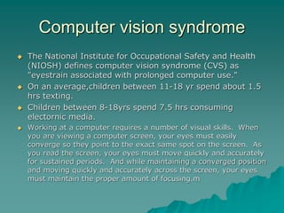 Computer vision syndrome
 The National Institute for Occupational Safety and Health
(NIOSH) defines computer vision syndrome (CVS) as
"eyestrain associated with prolonged computer use."
 On an average,children between 11-18 yr spend about 1.5
hrs texting.
 Children between 8-18yrs spend 7.5 hrs consuming
electornic media.
 Working at a computer requires a number of visual skills. When
you are viewing a computer screen, your eyes must easily
converge so they point to the exact same spot on the screen. As
you read the screen, your eyes must move quickly and accurately
for sustained periods. And while maintaining a converged position
and moving quickly and accurately across the screen, your eyes
must maintain the proper amount of focusing.m
 