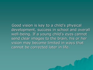 Good vision is key to a child’s physical
development, success in school and overall
well-being. If a young child’s eyes cannot
send clear images to the brain, his or her
vision may become limited in ways that
cannot be corrected later in life.
 