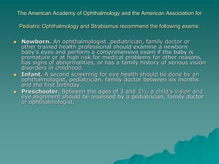 The American Academy of Ophthalmology and the American Association for
Pediatric Ophthalmology and Strabismus recommend the following exams:
 Newborn. An ophthalmologist ,pediatrician, family doctor or
other trained health professional should examine a newborn
baby’s eyes and perform a comprehensive exam if the baby is
premature or at high risk for medical problems for other reasons,
has signs of abnormalities, or has a family history of serious vision
disorders in childhood.
 Infant. A second screening for eye health should be done by an
ophthalmologist, pediatrician, family doctor between six months
and the first birthday.
 Preschooler. Between the ages of 3 and 3½, a child’s vision and
eye alignment should be assessed by a pediatrician, family doctor
or ophthalmologist.
 