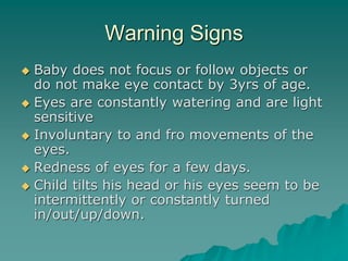 Warning Signs
 Baby does not focus or follow objects or
do not make eye contact by 3yrs of age.
 Eyes are constantly watering and are light
sensitive
 Involuntary to and fro movements of the
eyes.
 Redness of eyes for a few days.
 Child tilts his head or his eyes seem to be
intermittently or constantly turned
in/out/up/down.
 
