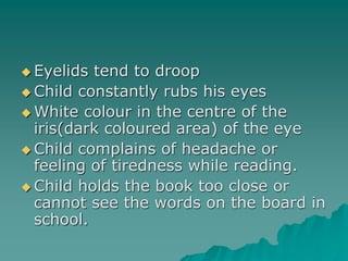  Eyelids tend to droop
 Child constantly rubs his eyes
 White colour in the centre of the
iris(dark coloured area) of the eye
 Child complains of headache or
feeling of tiredness while reading.
 Child holds the book too close or
cannot see the words on the board in
school.
 