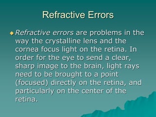 Refractive Errors
 Refractive errors are problems in the
way the crystalline lens and the
cornea focus light on the retina. In
order for the eye to send a clear,
sharp image to the brain, light rays
need to be brought to a point
(focused) directly on the retina, and
particularly on the center of the
retina.
 