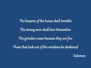 The keepers of the house shall tremble
The strong men shall bow themselves
The grinders cease because they are few
Those that look out of the windows be darkened
-Solomon
 