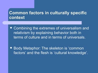 Common factors in culturally specific
context
 Combining the extremes of universalism and
relativism by explaining behavior both in
terms of culture and in terms of universals.
 Body Metaphor: The skeleton is ‘common
factors’ and the flesh is ‘cultural knowledge’.
 