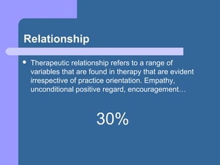 Relationship
 Therapeutic relationship refers to a range of
variables that are found in therapy that are evident
irrespective of practice orientation. Empathy,
unconditional positive regard, encouragement…
30%
 