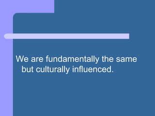 We are fundamentally the same
but culturally influenced.
 