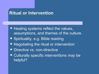 Ritual or Intervention
 Healing systems reflect the values,
assumptions, and themes of the culture.
 Spirituality, e.g. Bible reading
 Negotiating the ritual or intervention
 Directive vs. non-directive
 Culturally specific interventions may be
helpful?
 