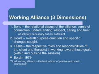 Working Alliance (3 Dimensions)
1. Bond – the relational aspect of the alliance; sense of
connection, understanding, respect, caring and trust.
– Absolutely necessary but not sufficient
2. Goals – overall purpose direction and specific
changes sought.
3. Tasks – the respective roles and responsibilities of
the client and therapist in working toward these goals
(within and outside the session)
 Bordin 1979
“Good working alliance is the best indictor of positive outcome in
counselling”
 