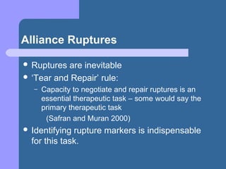 Alliance Ruptures
 Ruptures are inevitable
 ‘Tear and Repair’ rule:
– Capacity to negotiate and repair ruptures is an
essential therapeutic task – some would say the
primary therapeutic task
(Safran and Muran 2000)
 Identifying rupture markers is indispensable
for this task.
 