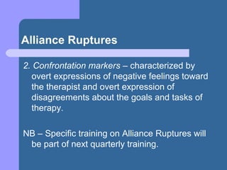 Alliance Ruptures
2. Confrontation markers – characterized by
overt expressions of negative feelings toward
the therapist and overt expression of
disagreements about the goals and tasks of
therapy.
NB – Specific training on Alliance Ruptures will
be part of next quarterly training.
 