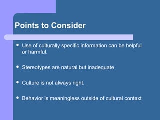 Points to Consider
 Use of culturally specific information can be helpful
or harmful.
 Stereotypes are natural but inadequate
 Culture is not always right.
 Behavior is meaningless outside of cultural context
 
